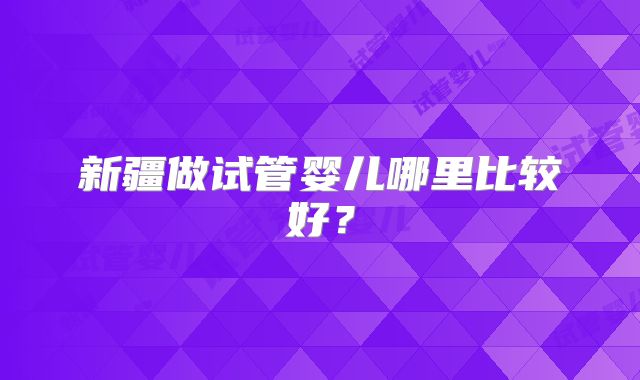 新疆做试管婴儿哪里比较好?