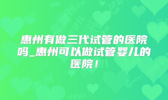惠州有做三代试管的医院吗_惠州可以做试管婴儿的医院!