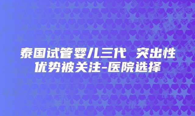 泰国试管婴儿三代 突出性优势被关注-医院选择