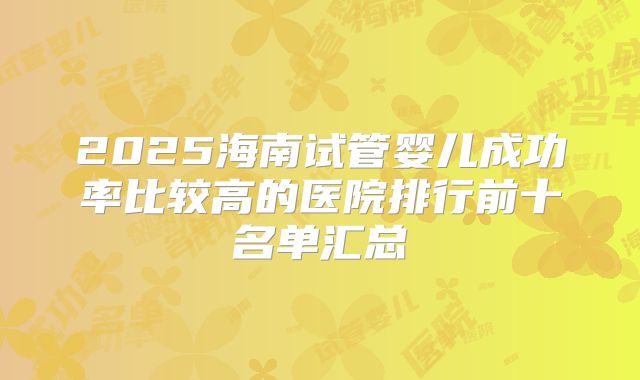2025海南试管婴儿成功率比较高的医院排行前十名单汇总
