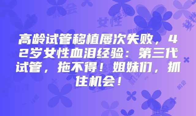 高龄试管移植屡次失败,42岁女性血泪经验:第三代试管,拖不得!姐妹们,抓住机会!