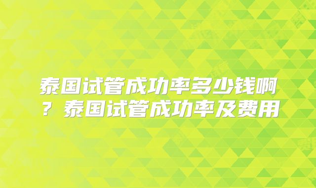 泰国试管成功率多少钱啊?泰国试管成功率及费用