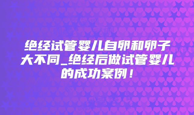 绝经试管婴儿自卵和卵子大不同_绝经后做试管婴儿的成功案例!
