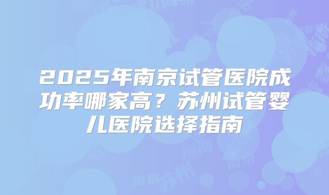 2025年南京试管医院成功率哪家高?苏州试管婴儿医院选择指南