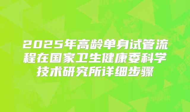 2025年高龄单身试管流程在国家卫生健康委科学技术研究所详细步骤