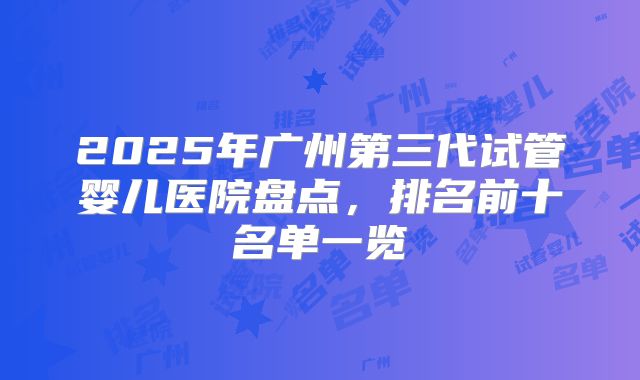 2025年广州第三代试管婴儿医院盘点,排名前十名单一览