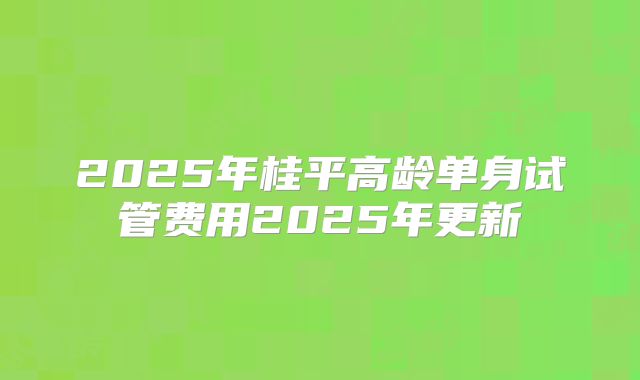 2025年桂平高龄单身试管费用2025年更新