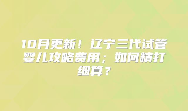 10月更新!辽宁三代试管婴儿攻略费用;如何精打细算?