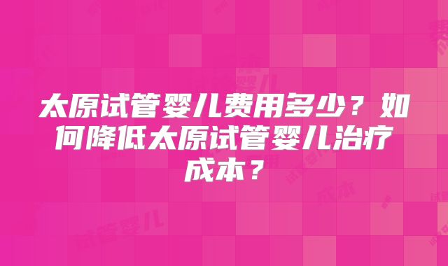 太原试管婴儿费用多少?如何降低太原试管婴儿治疗成本?