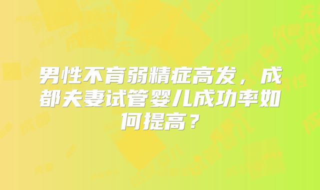 男性不育弱精症高发,成都夫妻试管婴儿成功率如何提高?