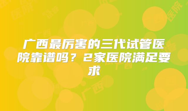 广西最厉害的三代试管医院靠谱吗？2家医院满足要求