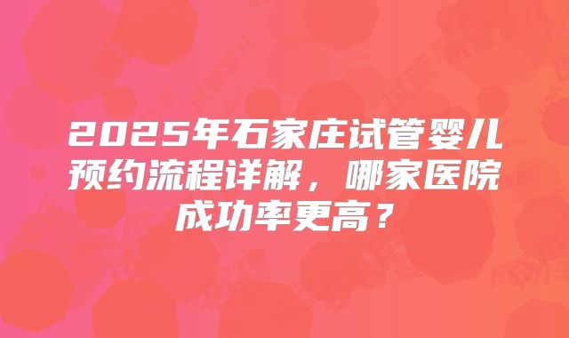 2025年石家庄试管婴儿预约流程详解,哪家医院成功率更高?