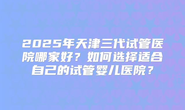 2025年天津三代试管医院哪家好?如何选择适合自己的试管婴儿医院?