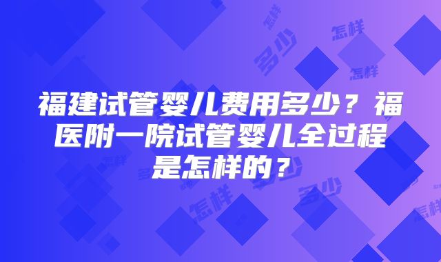福建试管婴儿费用多少？福医附一院试管婴儿全过程是怎样的？