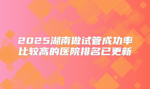 2025湖南做试管成功率比较高的医院排名已更新