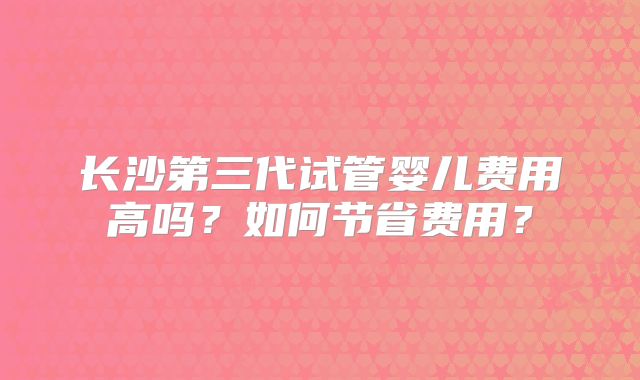 长沙第三代试管婴儿费用高吗？如何节省费用？
