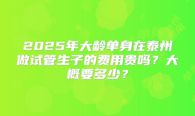 2025年大龄单身在泰州做试管生子的费用贵吗？大概要多少？