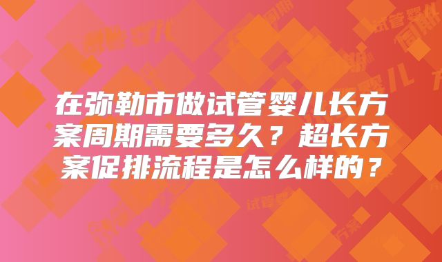 在弥勒市做试管婴儿长方案周期需要多久?超长方案促排流程是怎么样的?