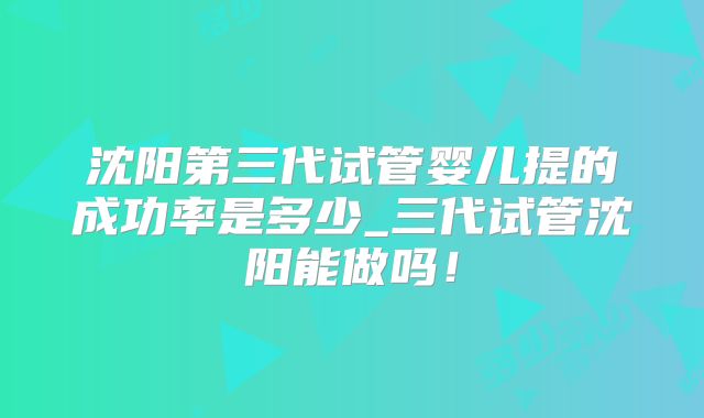 沈阳第三代试管婴儿提的成功率是多少_三代试管沈阳能做吗!
