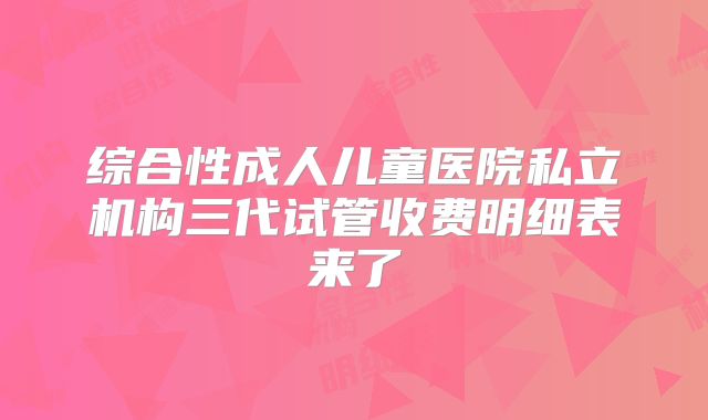 综合性成人儿童医院私立机构三代试管收费明细表来了