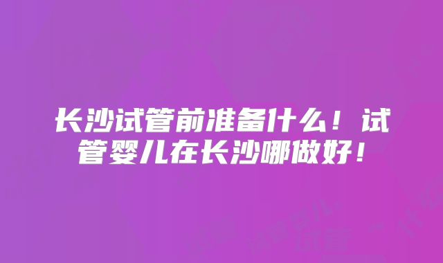 长沙试管前准备什么！试管婴儿在长沙哪做好！
