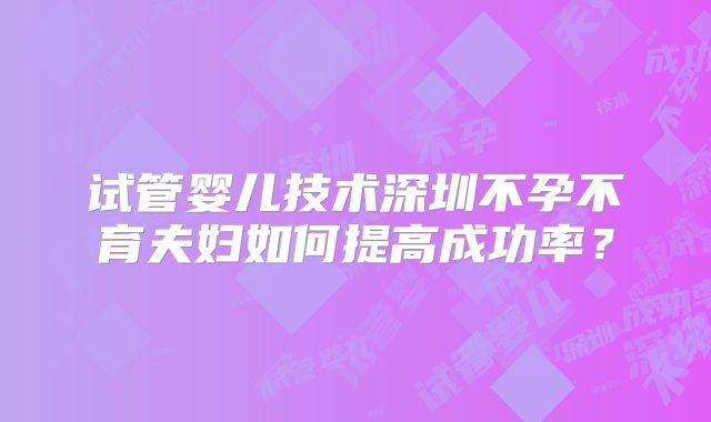 试管婴儿技术深圳不孕不育夫妇如何提高成功率？