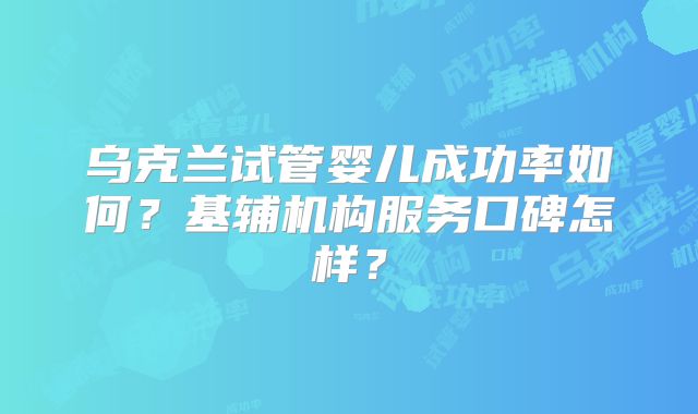 乌克兰试管婴儿成功率如何?基辅机构服务口碑怎样?