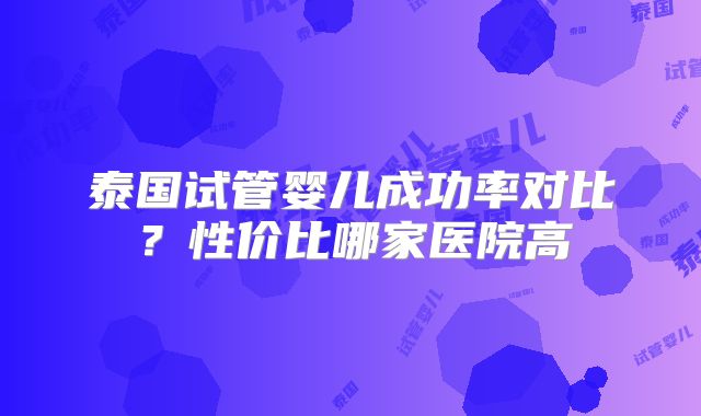 泰国试管婴儿成功率对比？性价比哪家医院高