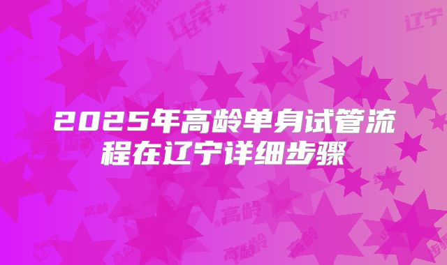 2025年高龄单身试管流程在辽宁详细步骤