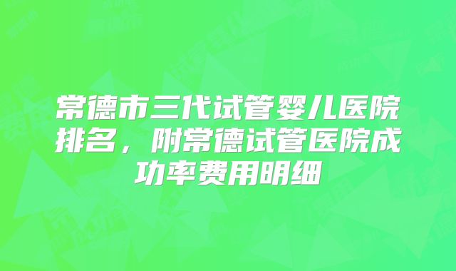 常德市三代试管婴儿医院排名，附常德试管医院成功率费用明细