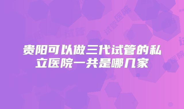 贵阳可以做三代试管的私立医院一共是哪几家