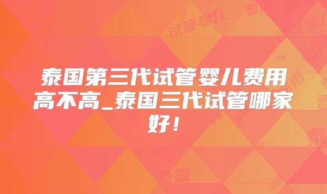 泰国第三代试管婴儿费用高不高_泰国三代试管哪家好!
