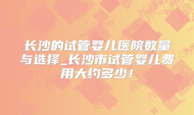 长沙的试管婴儿医院数量与选择_长沙市试管婴儿费用大约多少!