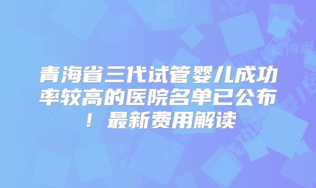 青海省三代试管婴儿成功率较高的医院名单已公布！最新费用解读