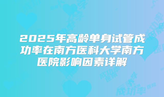 2025年高龄单身试管成功率在南方医科大学南方医院影响因素详解