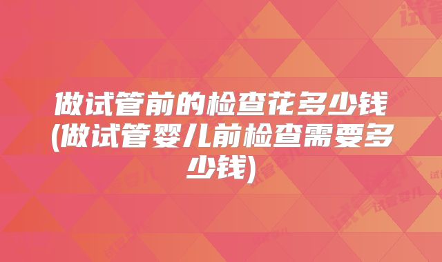 做试管前的检查花多少钱(做试管婴儿前检查需要多少钱)