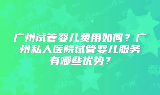 广州试管婴儿费用如何？广州私人医院试管婴儿服务有哪些优势？