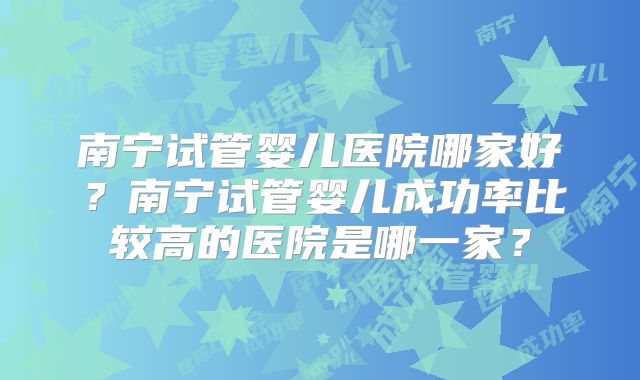 南宁试管婴儿医院哪家好?南宁试管婴儿成功率比较高的医院是哪一家?