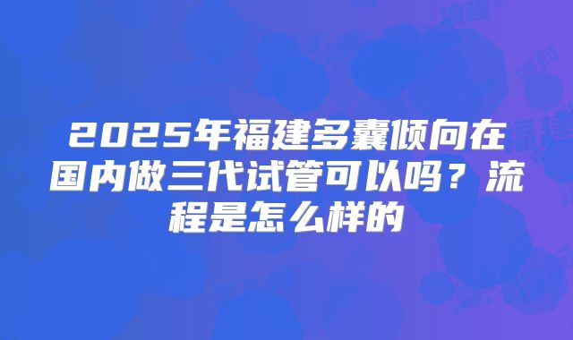 2025年福建多囊倾向在国内做三代试管可以吗?流程是怎么样的
