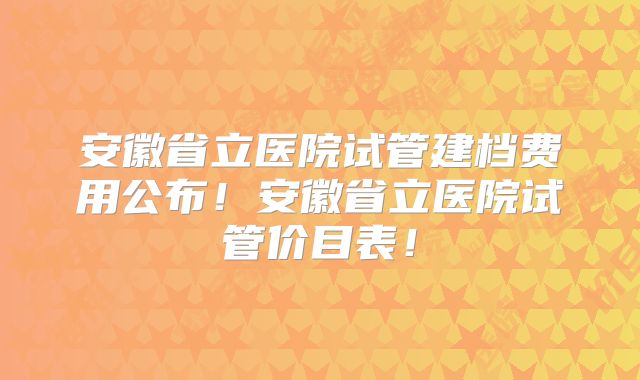 安徽省立医院试管建档费用公布!安徽省立医院试管价目表!