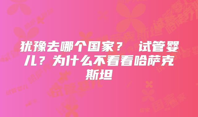 犹豫去哪个国家? 试管婴儿?为什么不看看哈萨克斯坦