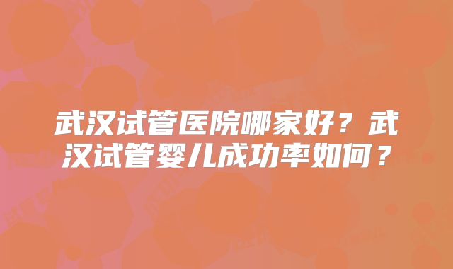 武汉试管医院哪家好？武汉试管婴儿成功率如何？