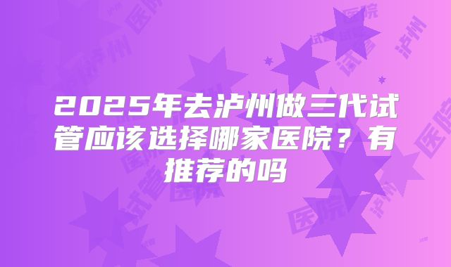 2025年去泸州做三代试管应该选择哪家医院?有推荐的吗
