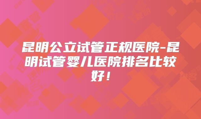 昆明公立试管正规医院-昆明试管婴儿医院排名比较好!