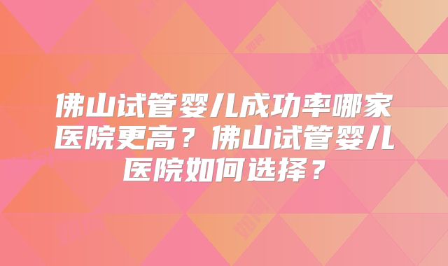 佛山试管婴儿成功率哪家医院更高？佛山试管婴儿医院如何选择？