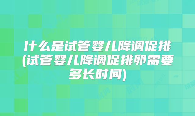 什么是试管婴儿降调促排(试管婴儿降调促排卵需要多长时间)