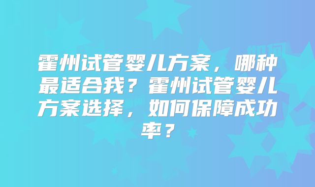 霍州试管婴儿方案,哪种最适合我?霍州试管婴儿方案选择,如何保障成功率?