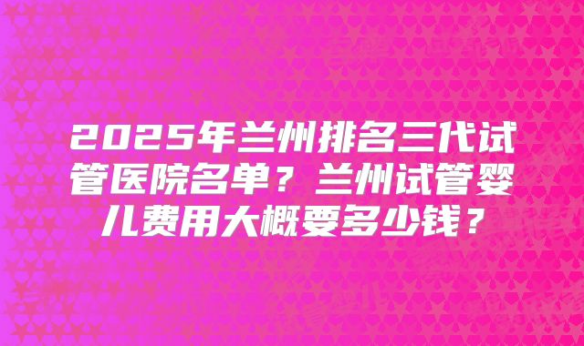 2025年兰州排名三代试管医院名单？兰州试管婴儿费用大概要多少钱？