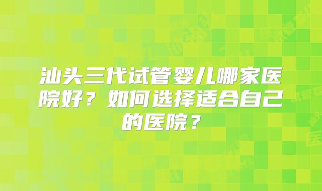 汕头三代试管婴儿哪家医院好？如何选择适合自己的医院？