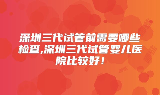 深圳三代试管前需要哪些检查,深圳三代试管婴儿医院比较好！